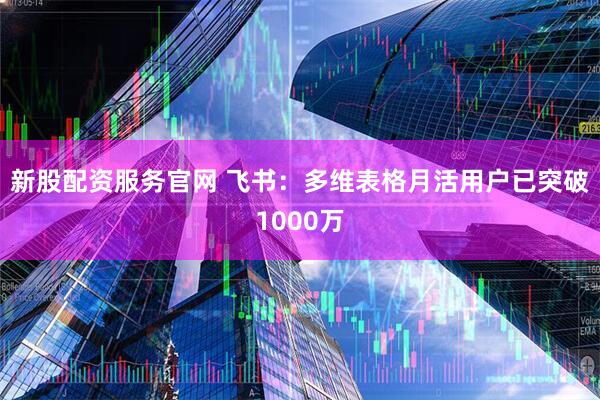 新股配资服务官网 飞书：多维表格月活用户已突破1000万