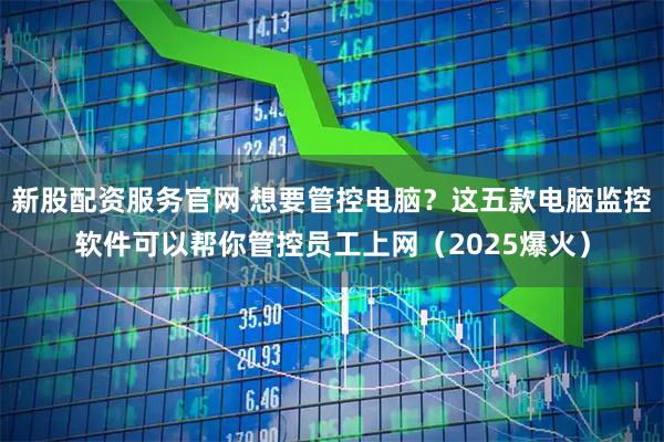 新股配资服务官网 想要管控电脑？这五款电脑监控软件可以帮你管控员工上网（2025爆火）