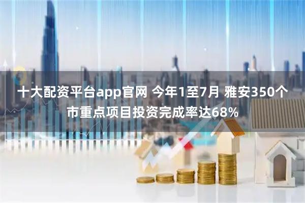 十大配资平台app官网 今年1至7月 雅安350个市重点项目投资完成率达68%