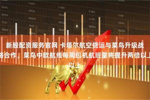 新股配资服务官网 卡塔尔航空货运与菜鸟升级战略合作，菜鸟中欧航线每周包机航班量将提升两倍以上
