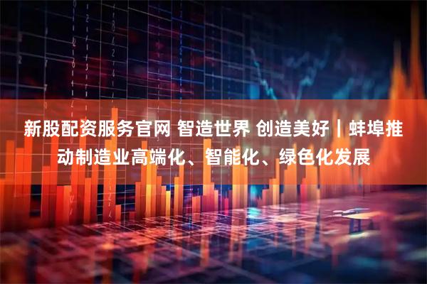 新股配资服务官网 智造世界 创造美好｜﻿蚌埠推动制造业高端化、智能化、绿色化发展