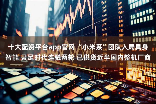 十大配资平台app官网 “小米系”团队入局具身智能 灵足时代连融两轮 已供货近半国内整机厂商