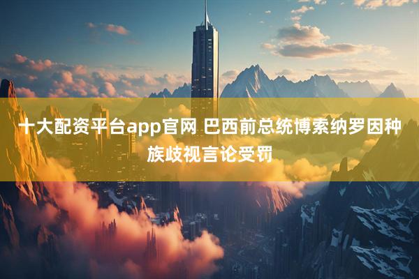 十大配资平台app官网 巴西前总统博索纳罗因种族歧视言论受罚