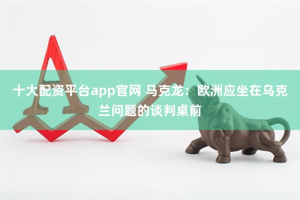 十大配资平台app官网 马克龙：欧洲应坐在乌克兰问题的谈判桌前