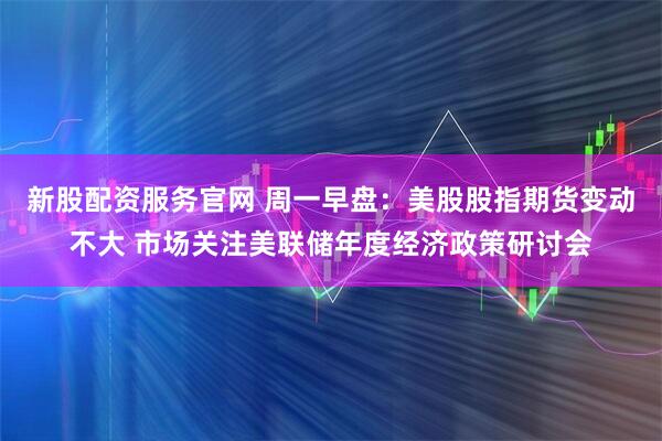 新股配资服务官网 周一早盘：美股股指期货变动不大 市场关注美联储年度经济政策研讨会