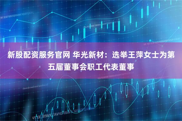 新股配资服务官网 华光新材：选举王萍女士为第五届董事会职工代表董事