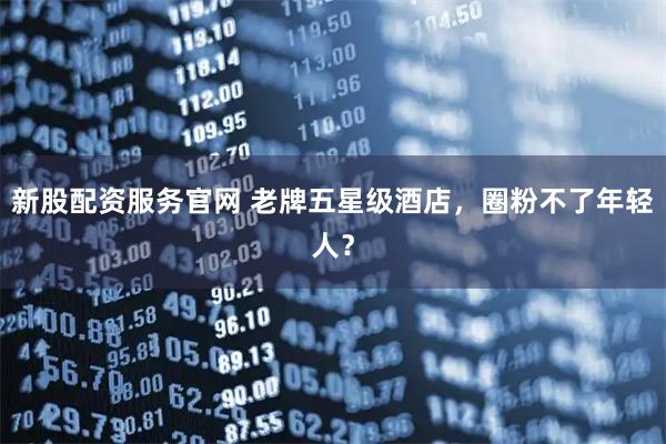 新股配资服务官网 老牌五星级酒店，圈粉不了年轻人？