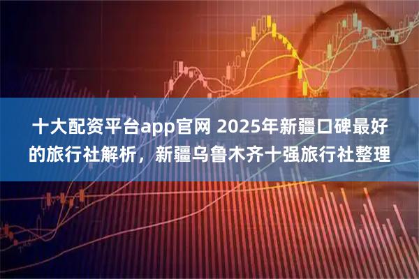 十大配资平台app官网 2025年新疆口碑最好的旅行社解析，新疆乌鲁木齐十强旅行社整理