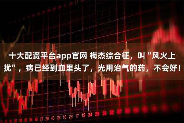 十大配资平台app官网 梅杰综合征，叫“风火上扰”，病已经到血里头了，光用治气的药，不会好！