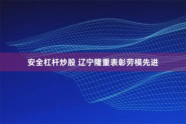 安全杠杆炒股 辽宁隆重表彰劳模先进