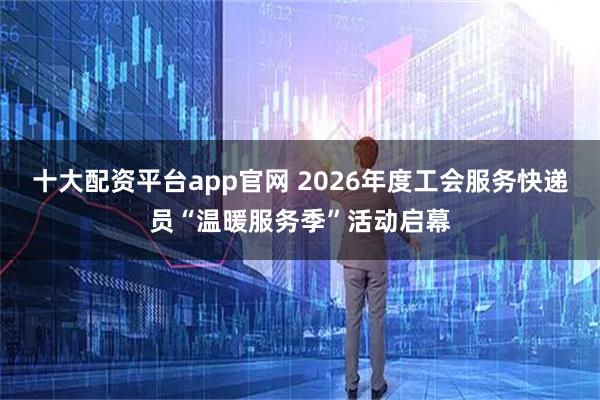 十大配资平台app官网 2026年度工会服务快递员“温暖服务季”活动启幕