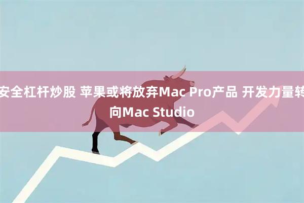 安全杠杆炒股 苹果或将放弃Mac Pro产品 开发力量转向Mac Studio