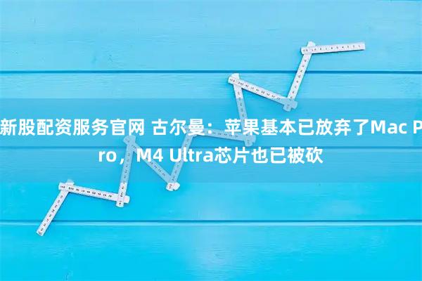 新股配资服务官网 古尔曼：苹果基本已放弃了Mac Pro，M4 Ultra芯片也已被砍