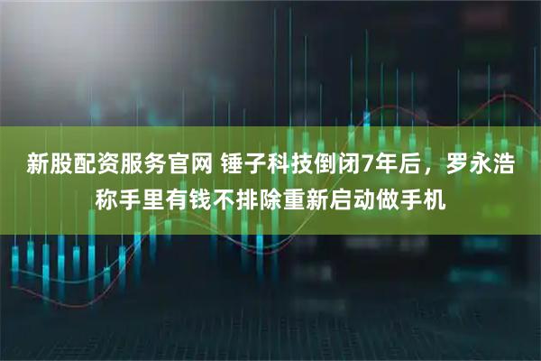 新股配资服务官网 锤子科技倒闭7年后，罗永浩称手里有钱不排除重新启动做手机