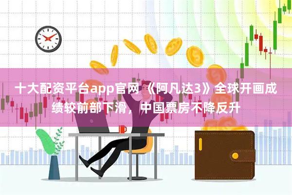 十大配资平台app官网 《阿凡达3》全球开画成绩较前部下滑，中国票房不降反升