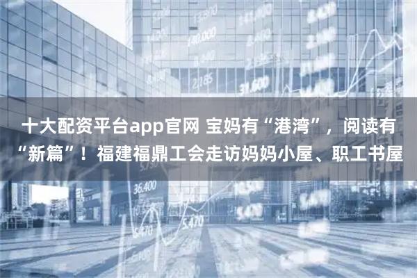 十大配资平台app官网 宝妈有“港湾”，阅读有“新篇”！福建福鼎工会走访妈妈小屋、职工书屋