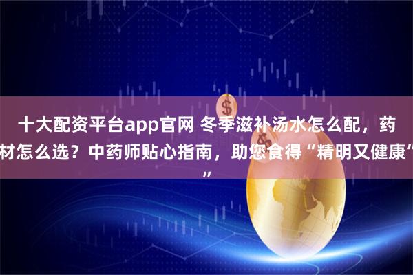 十大配资平台app官网 冬季滋补汤水怎么配，药材怎么选？中药师贴心指南，助您食得“精明又健康”
